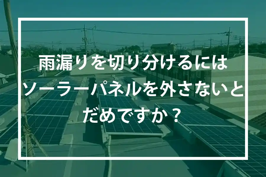 雨漏りを切り分けるためにはソーラーパネルを外さないとだめですか?