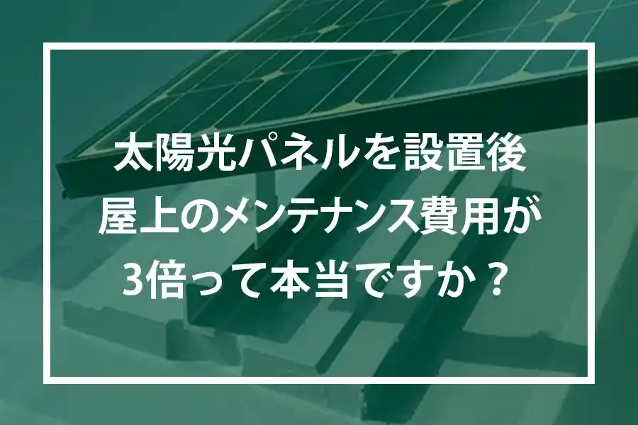 太陽光パネルを設置後屋上のメンテナンス費用が3倍って本当ですか?